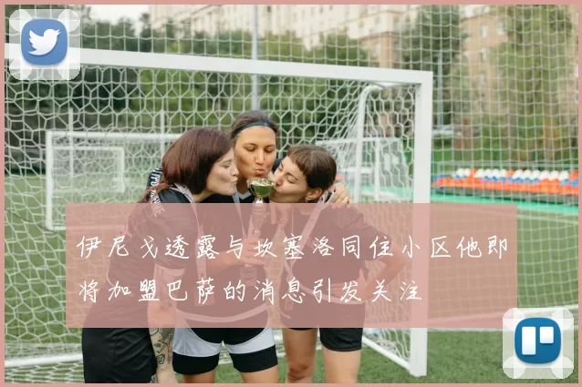 伊尼戈透露与坎塞洛同住小区他即将加盟巴萨的消息引发关注