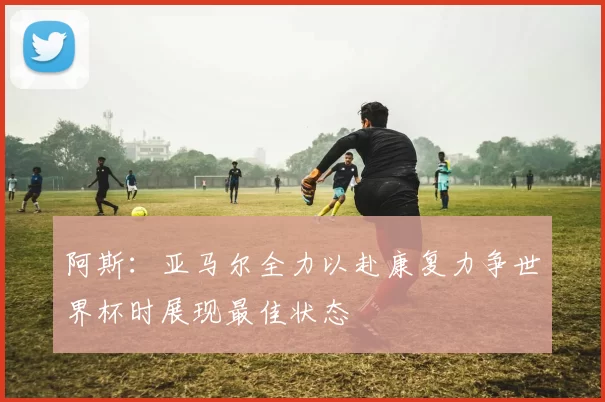 阿斯：亚马尔全力以赴康复力争世界杯时展现最佳状态