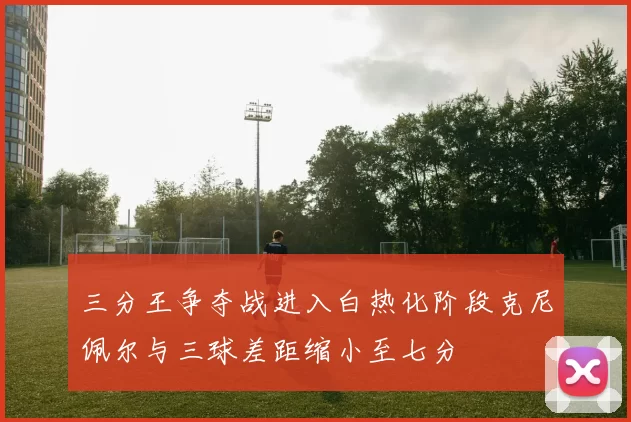 三分王争夺战进入白热化阶段克尼佩尔与三球差距缩小至七分