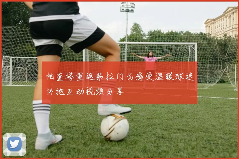 帕奎塔重返弗拉门戈感受温暖球迷怀抱互动视频分享