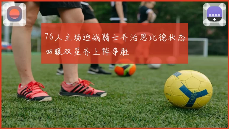 76人主场迎战骑士乔治恩比德状态回暖双星齐上阵争胜