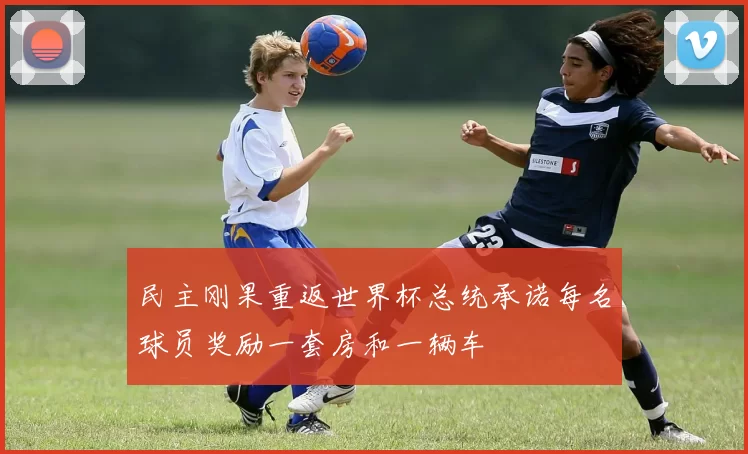 民主刚果重返世界杯总统承诺每名球员奖励一套房和一辆车