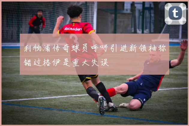 利物浦传奇球员呼吁引进新领袖称错过格伊是重大失误
