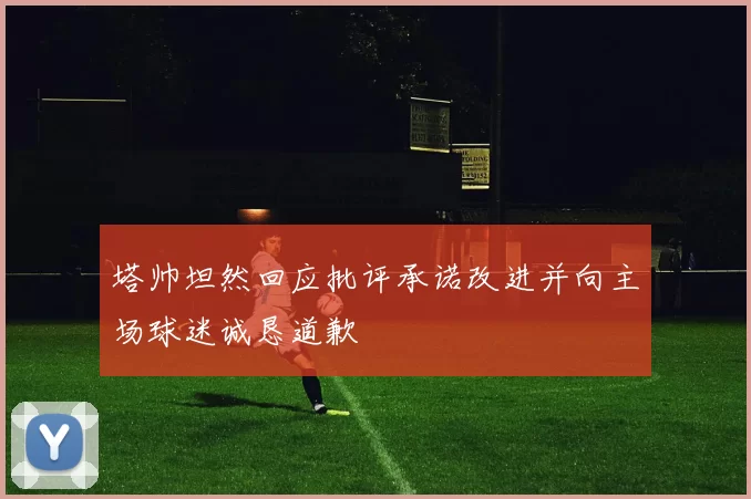 塔帅坦然回应批评承诺改进并向主场球迷诚恳道歉