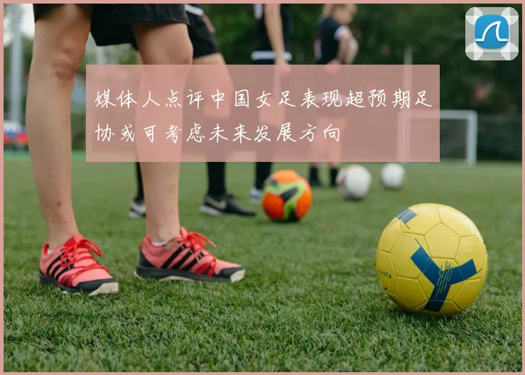 媒体人点评中国女足表现超预期足协或可考虑未来发展方向