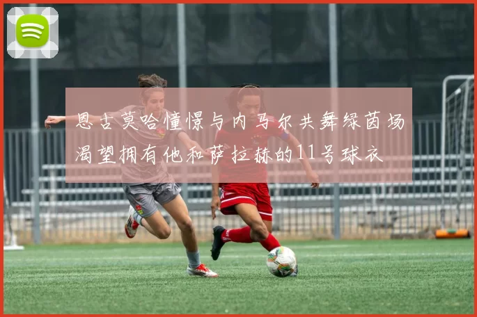 恩古莫哈憧憬与内马尔共舞绿茵场渴望拥有他和萨拉赫的11号球衣
