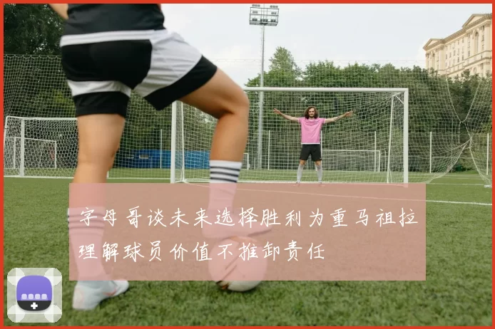 字母哥谈未来选择胜利为重马祖拉理解球员价值不推卸责任