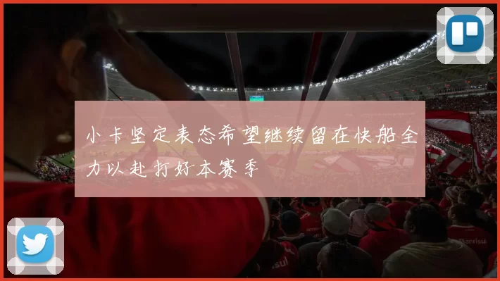 小卡坚定表态希望继续留在快船全力以赴打好本赛季