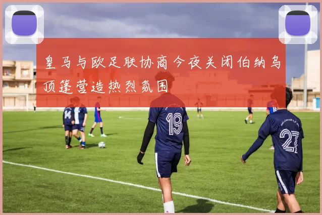 皇马与欧足联协商今夜关闭伯纳乌顶篷营造热烈氛围