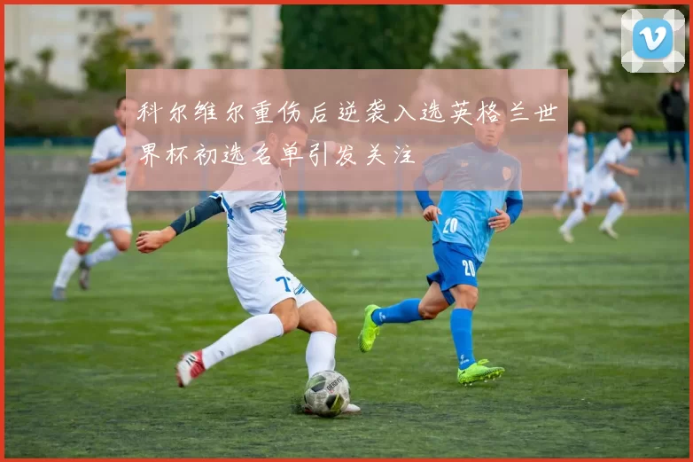 科尔维尔重伤后逆袭入选英格兰世界杯初选名单引发关注