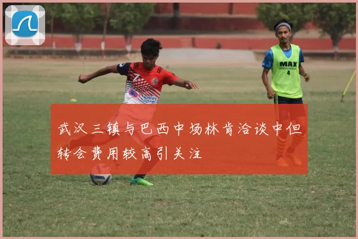 武汉三镇与巴西中场林肯洽谈中但转会费用较高引关注