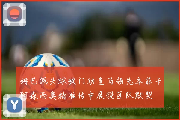 姆巴佩头球破门助皇马领先本菲卡阿森西奥精准传中展现团队默契