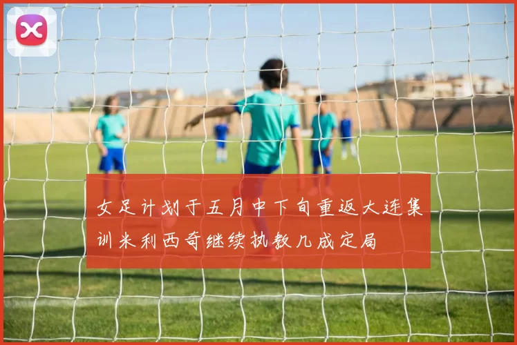 女足计划于五月中下旬重返大连集训米利西奇继续执教几成定局