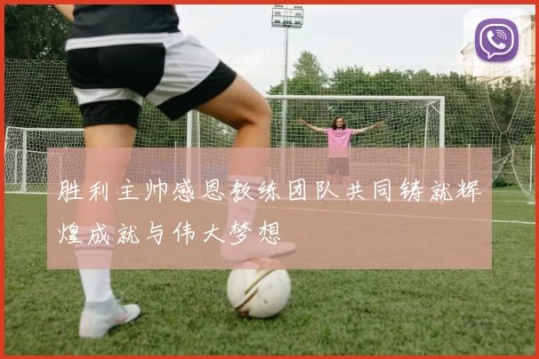 胜利主帅感恩教练团队共同铸就辉煌成就与伟大梦想