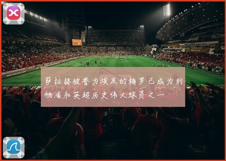 萨拉赫被誉为埃及的梅罗已成为利物浦和英超历史伟大球员之一